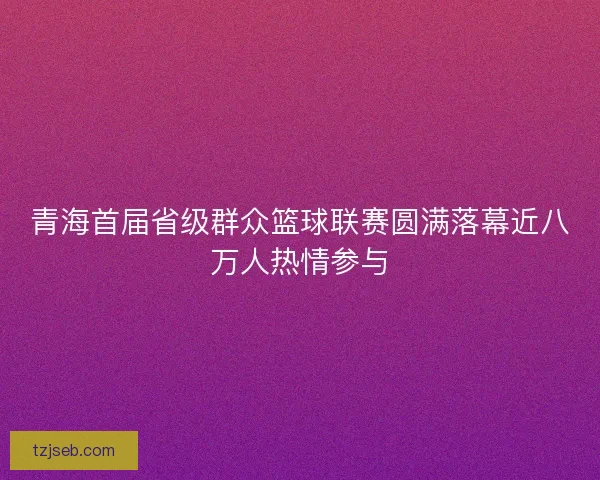 青海首届省级群众篮球联赛圆满落幕近八万人热情参与