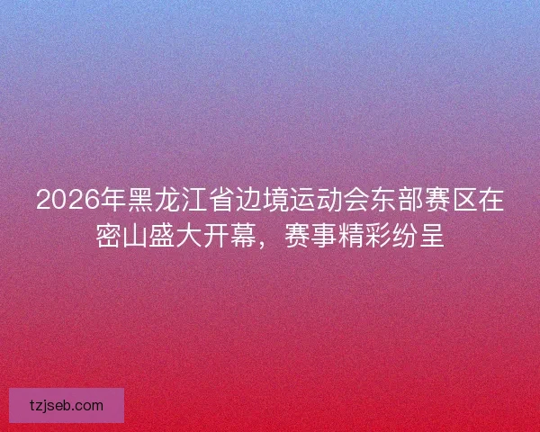 2026年黑龙江省边境运动会东部赛区在密山盛大开幕，赛事精彩纷呈