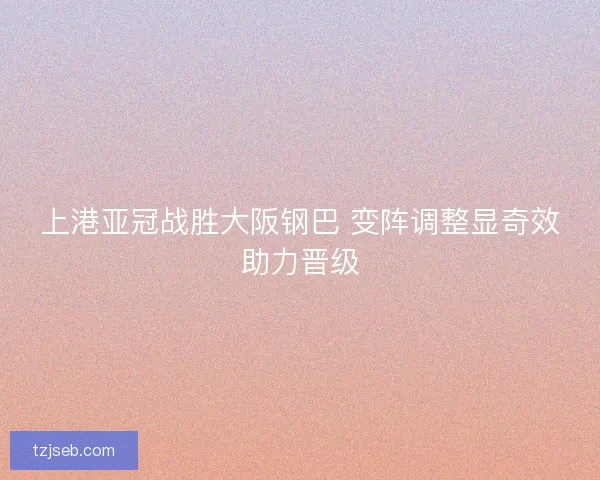 上港亚冠战胜大阪钢巴 变阵调整显奇效助力晋级