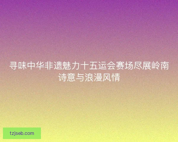 寻味中华非遗魅力十五运会赛场尽展岭南诗意与浪漫风情