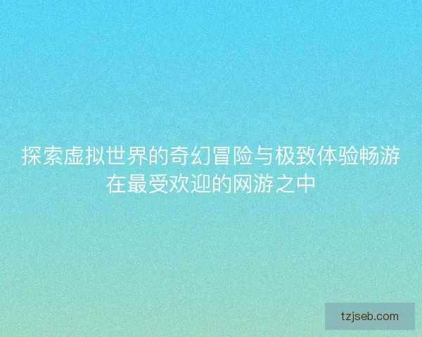 探索虚拟世界的奇幻冒险与极致体验畅游在最受欢迎的网游之中