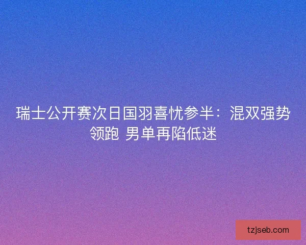 瑞士公开赛次日国羽喜忧参半：混双强势领跑 男单再陷低迷