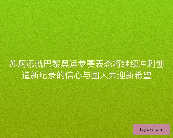 苏炳添就巴黎奥运参赛表态将继续冲刺创造新纪录的信心与国人共迎新希望