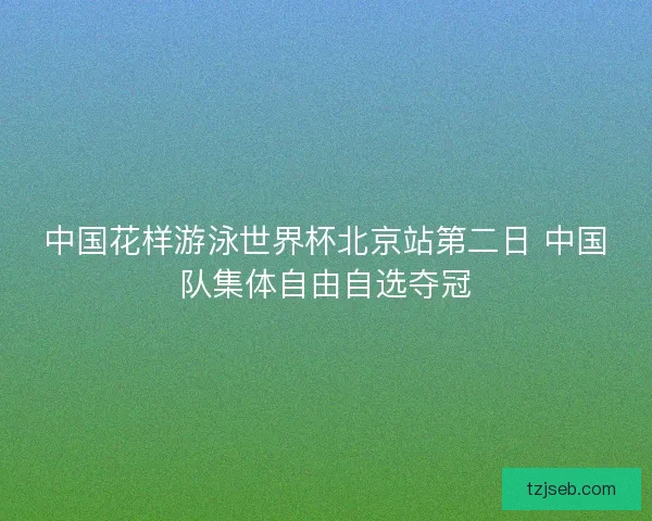 中国花样游泳世界杯北京站第二日 中国队集体自由自选夺冠