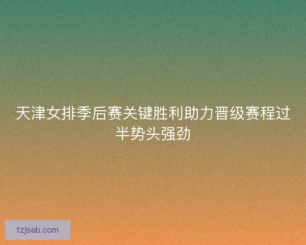 天津女排季后赛关键胜利助力晋级赛程过半势头强劲