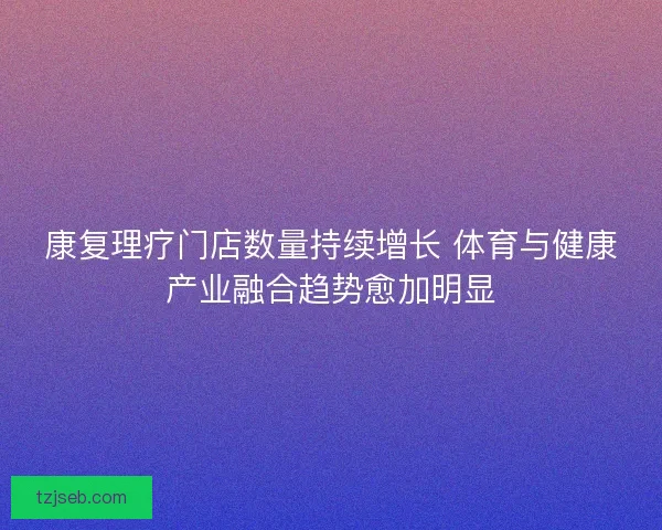 康复理疗门店数量持续增长 体育与健康产业融合趋势愈加明显