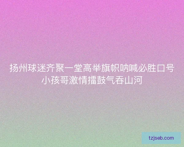 扬州球迷齐聚一堂高举旗帜呐喊必胜口号小孩哥激情擂鼓气吞山河 扬州球迷齐聚一堂高举旗帜呐喊必胜口号小孩哥激情擂鼓气吞山河