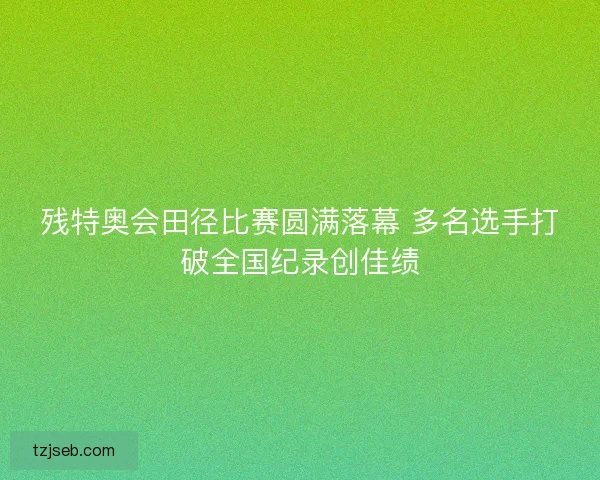 残特奥会田径比赛圆满落幕 多名选手打破全国纪录创佳绩 残特奥会田径比赛圆满落幕 多名选手打破全国纪录创佳绩