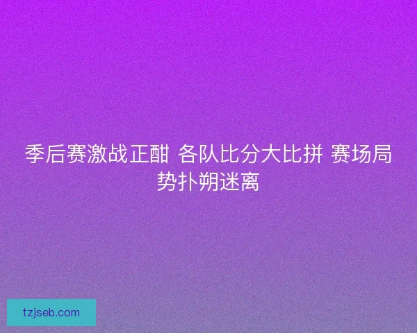 季后赛激战正酣 各队比分大比拼 赛场局势扑朔迷离