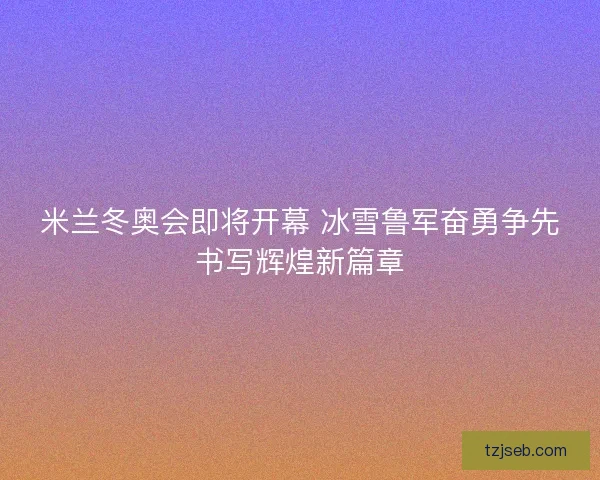 米兰冬奥会即将开幕 冰雪鲁军奋勇争先书写辉煌新篇章