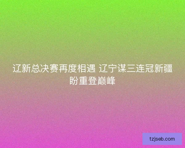 辽新总决赛再度相遇 辽宁谋三连冠新疆盼重登巅峰 辽新总决赛再度相遇 辽宁谋三连冠新疆盼重登巅峰