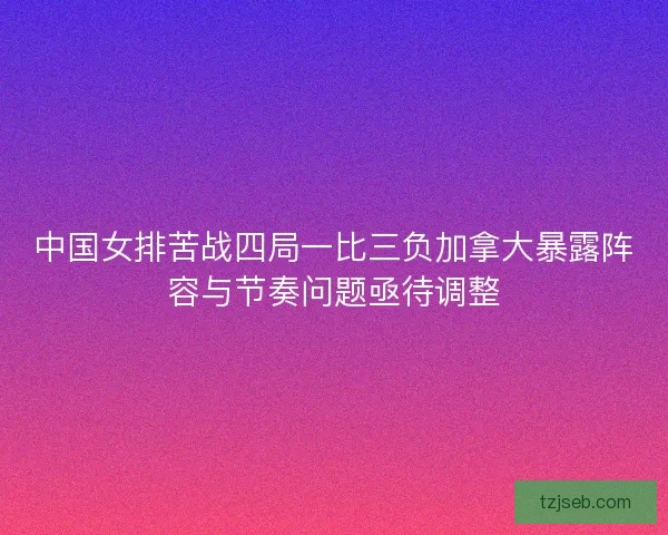 中国女排苦战四局一比三负加拿大暴露阵容与节奏问题亟待调整