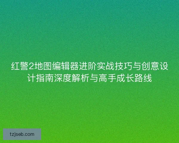红警2地图编辑器进阶实战技巧与创意设计指南深度解析与高手成长路线