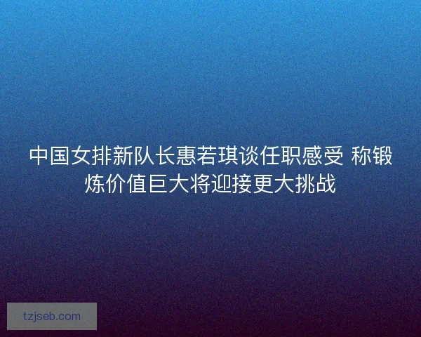 中国女排新队长惠若琪谈任职感受 称锻炼价值巨大将迎接更大挑战