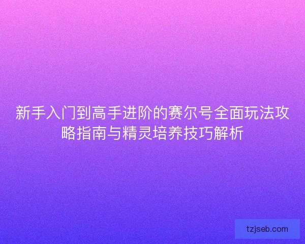 新手入门到高手进阶的赛尔号全面玩法攻略指南与精灵培养技巧解析
