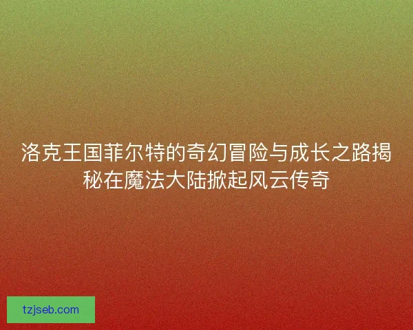 洛克王国菲尔特的奇幻冒险与成长之路揭秘在魔法大陆掀起风云传奇