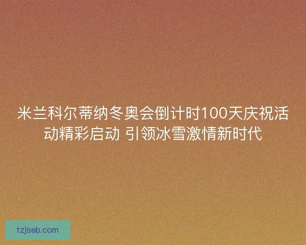 米兰科尔蒂纳冬奥会倒计时100天庆祝活动精彩启动 引领冰雪激情新时代