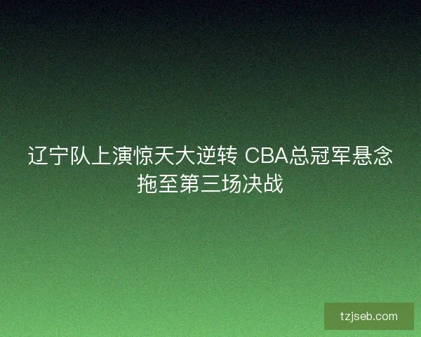 辽宁队上演惊天大逆转 CBA总冠军悬念拖至第三场决战