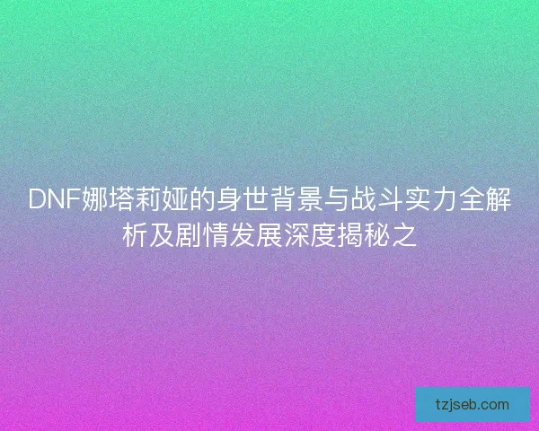 DNF娜塔莉娅的身世背景与战斗实力全解析及剧情发展深度揭秘之