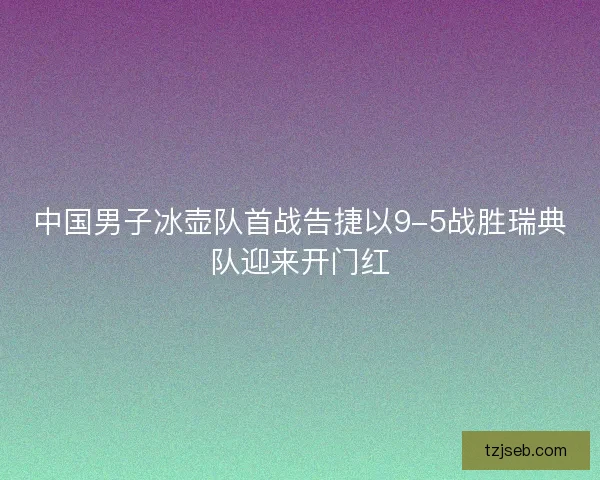 中国男子冰壶队首战告捷以9-5战胜瑞典队迎来开门红 中国男子冰壶队首战告捷以9-5战胜瑞典队迎来开门红