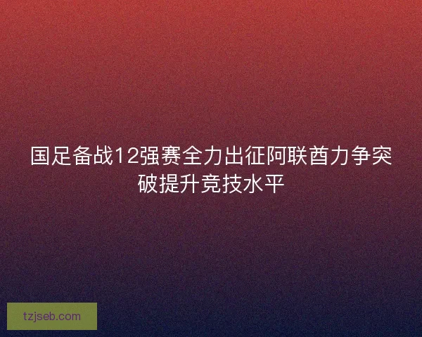 国足备战12强赛全力出征阿联酋力争突破提升竞技水平 国足备战12强赛全力出征阿联酋力争突破提升竞技水平