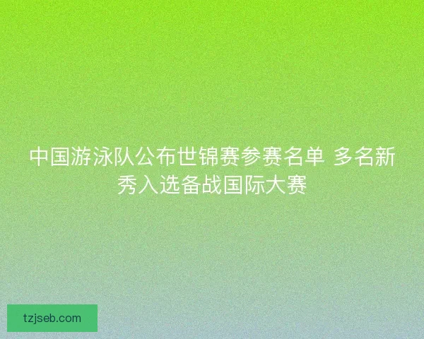 中国游泳队公布世锦赛参赛名单 多名新秀入选备战国际大赛